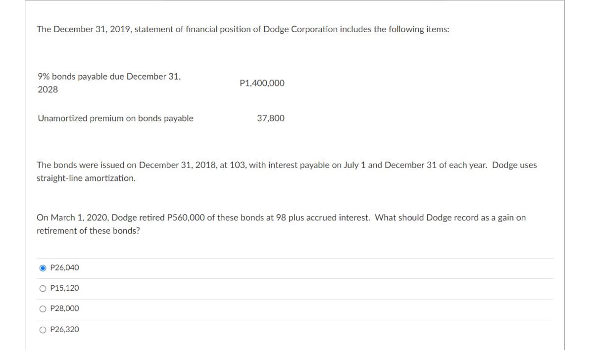 The December 31, 2019, statement of financial position of Dodge Corporation includes the following items:
9% bonds payable due December 31,
P1,400,000
2028
Unamortized premium on bonds payable
37,800
The bonds were issued on December 31, 2018, at 103, with interest payable on July 1 and December 31 of each year. Dodge uses
straight-line amortization.
On March 1, 2020, Dodge retired P560,000 of these bonds at 98 plus accrued interest. What should Dodge record as a gain on
retirement of these bonds?
O P26,040
O P15,120
O P28,000
O P26,320
