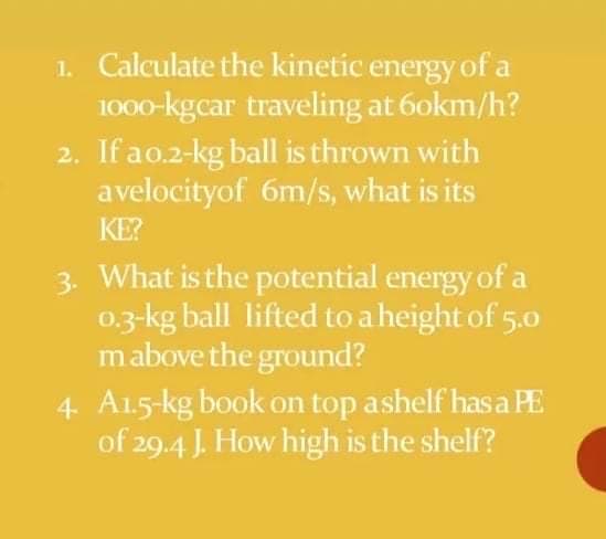 1. Calculate the kinetic energy of a
1000-kgcar traveling at 6okm/h?
2. If ao.2-kg ball is thrown with
avelocityof 6m/s, what is its
KE?
3. What is the potential energy of a
0,3-kg ball lifted to a height of 5.0
mabove the ground?
4 A15-kg book on top ashelf hasa PE
of 29.4 J. How high is the shelf?
