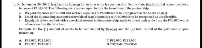 1. On September 30, 2015, Marf admits Rovelyn for an Interest in his partnership. On this date, Marf's capital account shows a
balance of P158,400. The following were agreed upon before the formation of the partnership:
a. Prepaid expenses of P17,500 and accrued expenses of P5,000 are to be recognized in the books of Marf.
b. 5% of the outstanding accounts receivable of Marf amounting to P100,000 is to be recognized as uncollectible.
c. Rovelyn is to be credited with a one-third Interest in the partnership and is to invest cash aside from the P50,000 worth
of merchandise that she has.
Compute for the (1) amount of assets to be contributed by Ravelyn and the (2) total capital of the partnership upon
formation:
A. P32,950; P215,900
B. P82,950; P248,850
C. P82,950; P215,900
D. P32,950; P248,850
