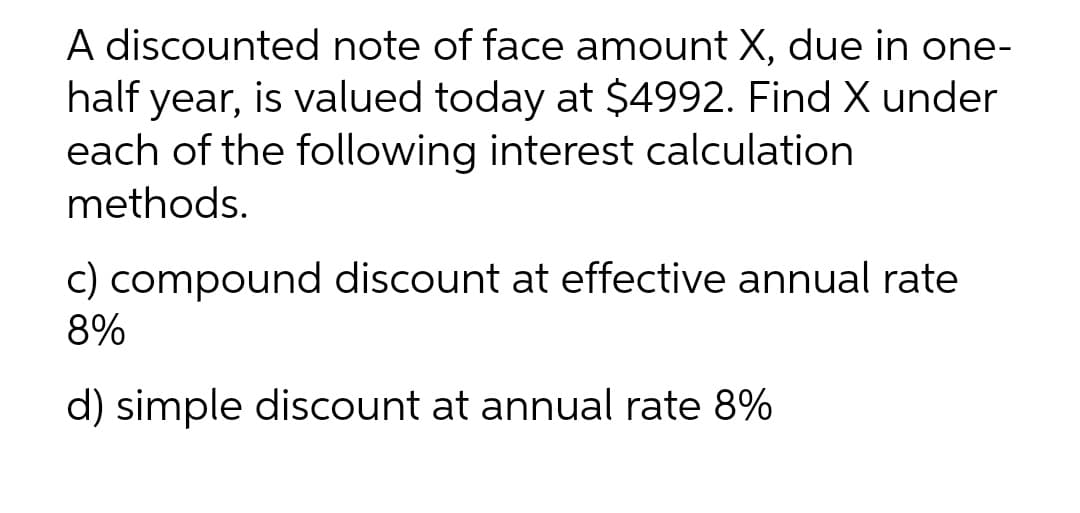 A discounted note of face amount X, due in one-
half year, is valued today at $4992. Find X under
each of the following interest calculation
methods.
c) compound discount at effective annual rate
8%
d) simple discount at annual rate 8%
