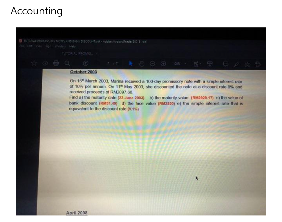 Accounting
9 TUTORIAL PROANSSCRY NOTES AND BANK DISCOUNTpaf Adobe Acrobat Rerder DC (64-bit
File Ee Vie
Sign Windo Help
TUTORIAL PROMIS
100%
October 2003
On 15h March 2003, Marina received a 100-day promissory note with a simple interest rate
of 10% per annum. On 11 May 2003, she discounted the note at a discount rate 9% and
received proceeds of RM2897.68.
Find a) the maturity date (23 June 2003) b) the maturity value (RM2929.17) c) the value ol
bank discount (RM31.49) d) the face value (RM2850) e) the simple interest rate that is
equivalent to the discount rate (9.1%)
April 2008
