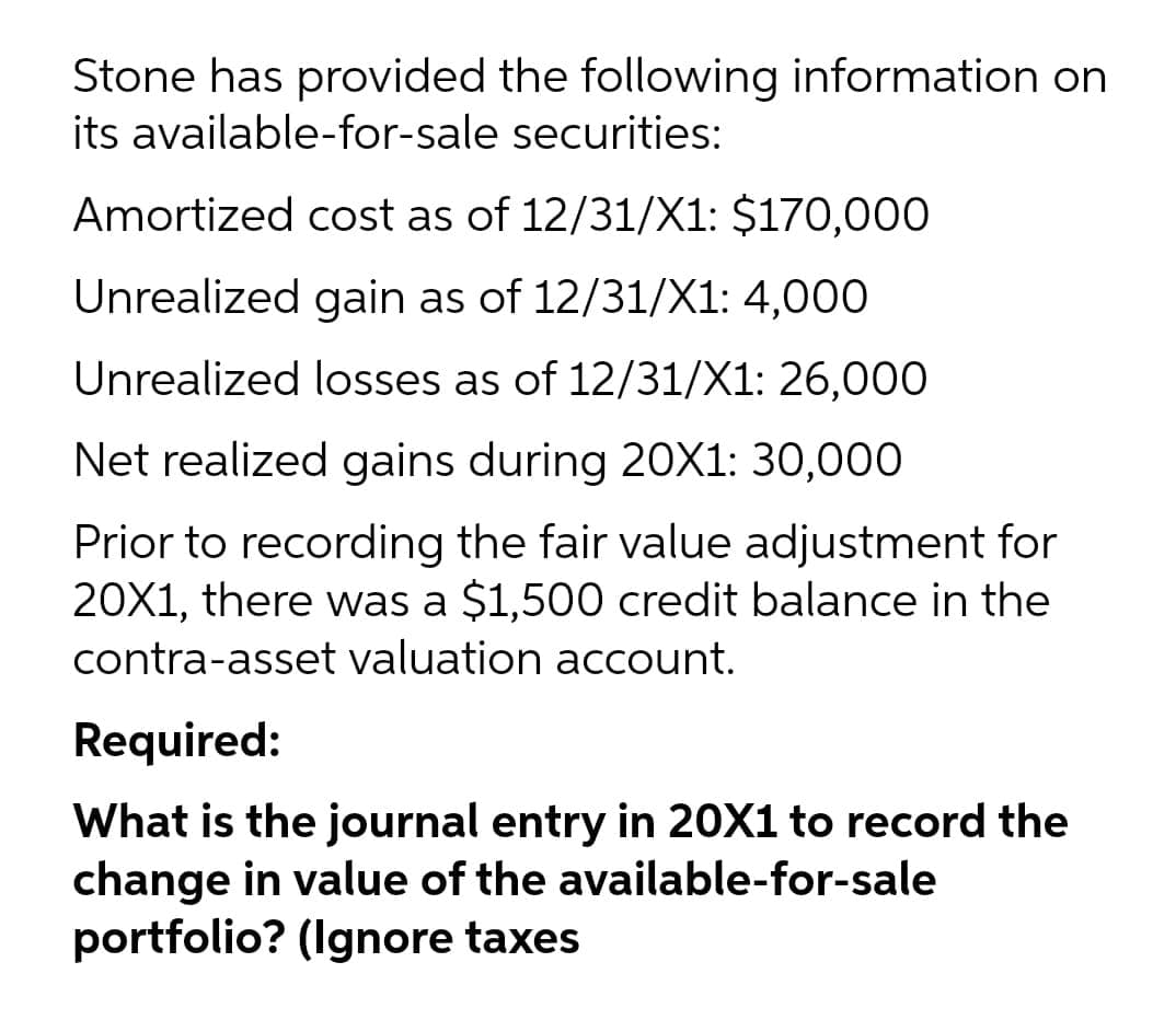 Stone has provided the following information on
its available-for-sale securities:
Amortized cost as of 12/31/X1: $170,000
Unrealized gain as of 12/31/X1: 4,000
Unrealized losses as of 12/31/X1: 26,000
Net realized gains during 20X1: 30,000
Prior to recording the fair value adjustment for
20X1, there was a $1,500 credit balance in the
contra-asset valuation account.
Required:
What is the journal entry in 20X1 to record the
change in value of the available-for-sale
portfolio? (Ignore taxes
