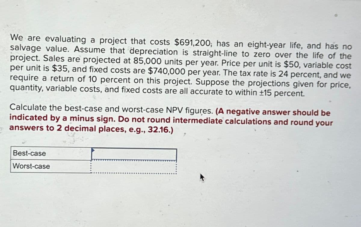 We are evaluating a project that costs $691,200; has an eight-year life, and has no
salvage value. Assume that depreciation is straight-line to zero over the life of the
project. Sales are projected at 85,000 units per year. Price per unit is $50, variable cost
per unit is $35, and fixed costs are $740,000 per year. The tax rate is 24 percent, and we
require a return of 10 percent on this project. Suppose the projections given for price,
quantity, variable costs, and fixed costs are all accurate to within ±15 percent.
Calculate the best-case and worst-case NPV figures. (A negative answer should be
indicated by a minus sign. Do not round intermediate calculations and round your
answers to 2 decimal places, e.g., 32.16.)
Best-case
Worst-case