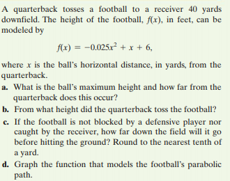 A quarterback tosses a football to a receiver 40 yards
downfield. The height of the football, f(x), in feet, can be
modeled by
Ax) = -0.025x² + x + 6,
where x is the ball's horizontal distance, in yards, from the
quarterback.
a. What is the ball's maximum height and how far from the
quarterback does this occur?
b. From what height did the quarterback toss the football?
c. If the football is not blocked by a defensive player nor
caught by the receiver, how far down the field will it go
before hitting the ground? Round to the nearest tenth of
a yard.
d. Graph the function that models the football's parabolic
path.
