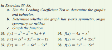 In Exercises 33–38,
a. Use the Leading Coefficient Test to determine the graph's
end behavior.
b. Determine whether the graph has y-axis symmetry, origin
symmetry, or neither.
c. Graph the function.
33. f(x) = x' – x² – 9x + 9
35. f(x) = 2r + 3x² – &r – 12
34. f(x) = 4x – x
36. f(x) = -r* + 25x?
37. f(x) = -x* + 6x³ – 9x²
38. f(x) = 3xª – 15x
%3D
