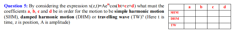 Question 5: By considering the expression x(z,t)=Ae"cos(bt+cz+d) what must the
coefficients a, b, c and d be in order for the motion to be simple harmonic motion
(SHM), damped harmonic motion (DHM) or travelling wave (TW)? (Here t is
time, z is position, A is amplitude)
a
b
SHM
DHM
TW
