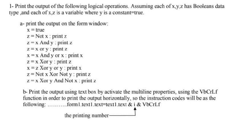 1- Print the output of the following logical operations. Assuming each of x,y,z has Booleans data
type ,and each of x,z is a variable where y is a constant-true.
a- print the output on the form window:
x = true
z= Not x : print z
z=x And y : print z
z =x or y : print z
x = x And y or x: print x
z=x Xor y : print z
x =z Xor y or y: print x
z= Not x Xor Not y : print z
z= x Xor y And Not x : print z
b- Print the output using text box by activate the multiline properties, using the VbCrLf
function in order to print the output horizontally, so the instruction codes will be as the
following: ...forml.text1.text=text1.text & i & VbCrLf
the printing number-
