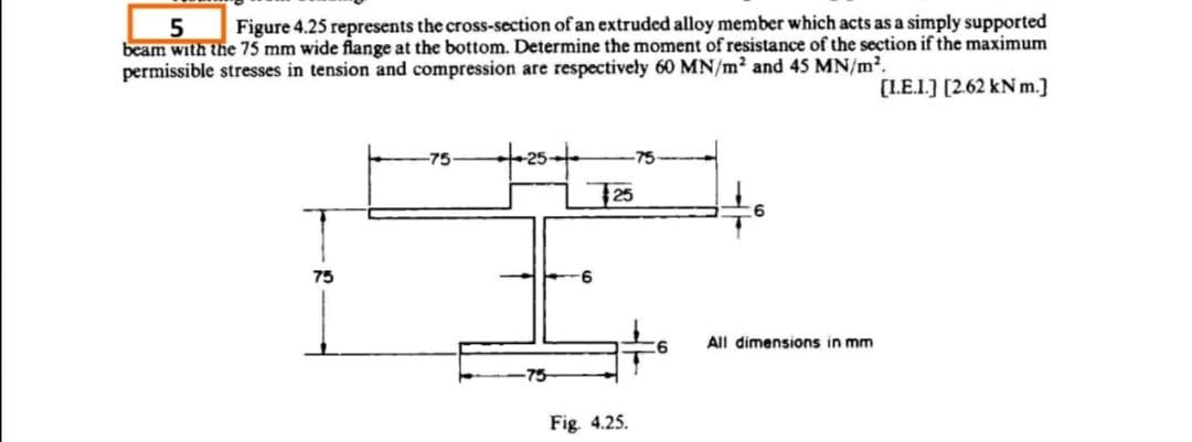 Figure 4.25 represents the cross-section of an extruded alloy member which acts as a simply supported
beam with the 75 mm wide flange at the bottom. Determine the moment of resistance of the section if the maximum
permissible stresses in tension and compression are respectiveły 60 MN/m2 and 45 MN/m2.
[LE.1.] [2.62 kN m.]
-75
-75
25
75
All dimensions in mm
-75
Fig 4.25.
