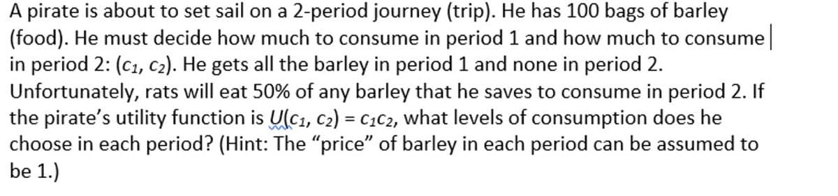A pirate is about to set sail on a 2-period journey (trip). He has 100 bags of barley
(food). He must decide how much to consume in period 1 and how much to consume
in period 2: (C1, c2). He gets all the barley in period 1 and none in period 2.
Unfortunately, rats will eat 50% of any barley that he saves to consume in period 2. If
the pirate's utility function is U(C1, C2) = C1C2, what levels of consumption does he
choose in each period? (Hint: The "price" of barley in each period can be assumed to
be 1.)
