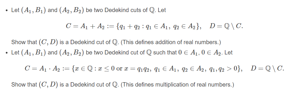 Let (A1, B1) and (A2, B2) be two Dedekind cuts of Q. Let
C = A1 + A2 := {q1 + q2 : q1 € A1, q2 E A2}, D=Q\C.
Show that (C, D) is a Dedekind cut of Q. (This defines addition of real numbers.)
• Let (A1, B1) and (A2, B2) be two Dedekind cut of Q such that 0 E A1,0 E A2. Let
C = A1 · A2
= {x € Q:1
:x <0 or x = q142, q1 E A1, q2 € A2, q1, q2 > 0}, D=Q\C.
Show that (C, D) is a Dedekind cut of Q. (This defines multiplication of real numbers.)
