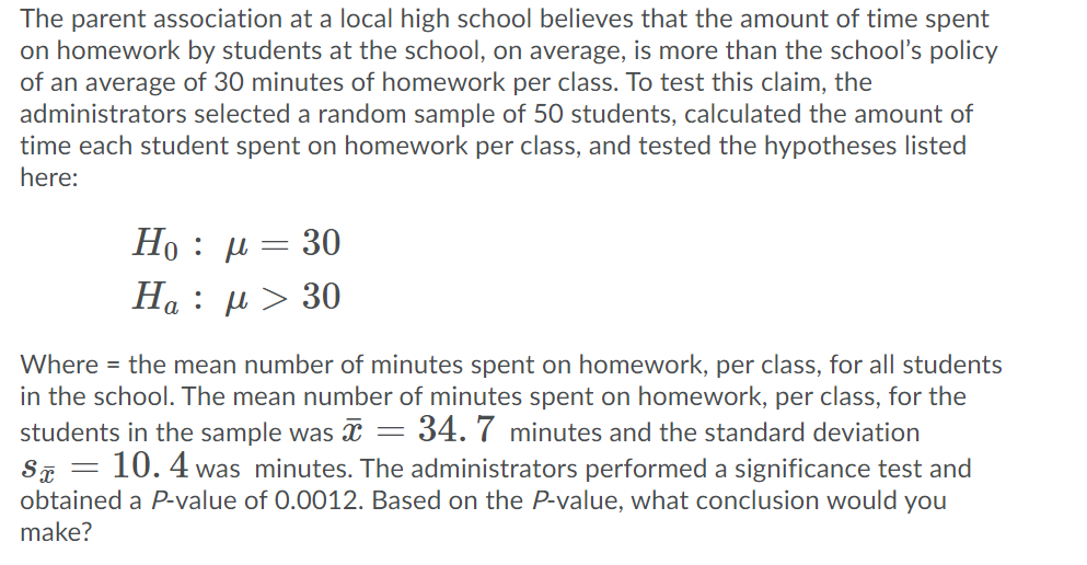 The parent association at a local high school believes that the amount of time spent
on homework by students at the school, on average, is more than the school's policy
of an average of 30 minutes of homework per class. To test this claim, the
administrators selected a random sample of 50 students, calculated the amount of
time each student spent on homework per class, and tested the hypotheses listed
here:
Ho : μ - 30
H : μ > 30
Where = the mean number of minutes spent on homework, per class, for all students
in the school. The mean number of minutes spent on homework, per class, for the
students in the sample was = 34. 7 minutes and the standard deviation
10. 4 was minutes. The administrators performed a significance test and
SF =
obtained a P-value of 0.0012. Based on the P-value, what conclusion would you
make?
