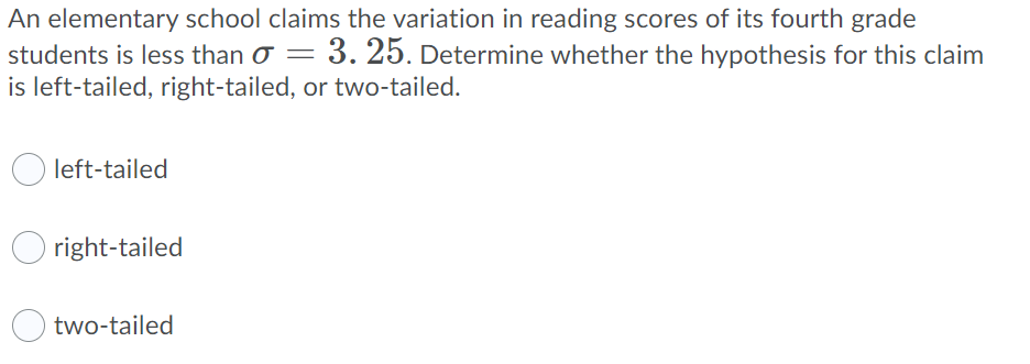 An elementary school claims the variation in reading scores of its fourth grade
students is less than o = 3. 25. Determine whether the hypothesis for this claim
is left-tailed, right-tailed, or two-tailed.
left-tailed
right-tailed
two-tailed
