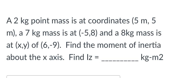 A 2 kg point mass is at coordinates (5 m,
.5
m), a 7 kg mass is at (-5,8) and a 8kg mass is
at (x,y) of (6,-9). Find the moment of inertia
about the x axis. Find Iz
kg-m2
