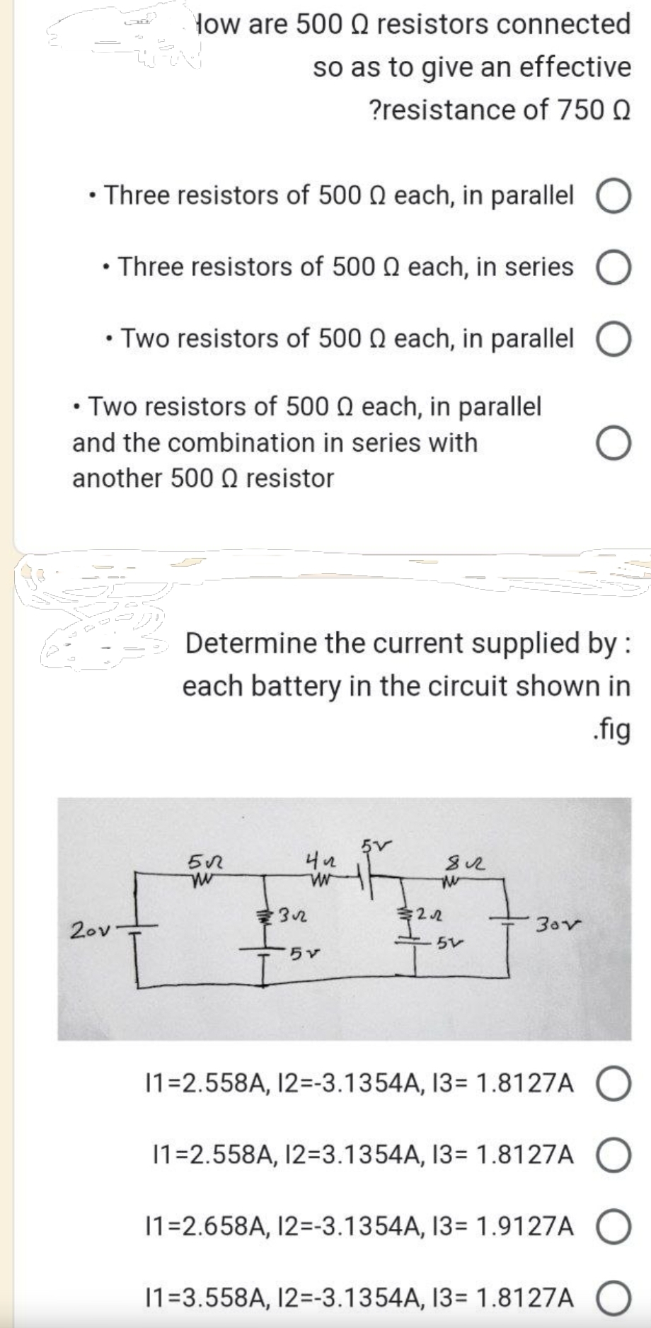 How are 500 resistors connected
so as to give an effective
?resistance of 750 Q
Three resistors of 500 each, in parallel
• Three resistors of 500 each, in series
• Two resistors of 500 Q each, in parallel
• Two resistors of 500 0 each, in parallel
and the combination in series with
another 500 resistor
20v
Determine the current supplied by :
each battery in the circuit shown in
.fig
5√
w
422
W
32
for
2.22
812
51
3ov
11=2.558A, 12=-3.1354A, 13= 1.8127A
11=2.558A, 12=3.1354A, 13= 1.8127A
11=2.658A, 12=-3.1354A, 13= 1.9127A
11=3.558A, 12=-3.1354A, 13= 1.8127A