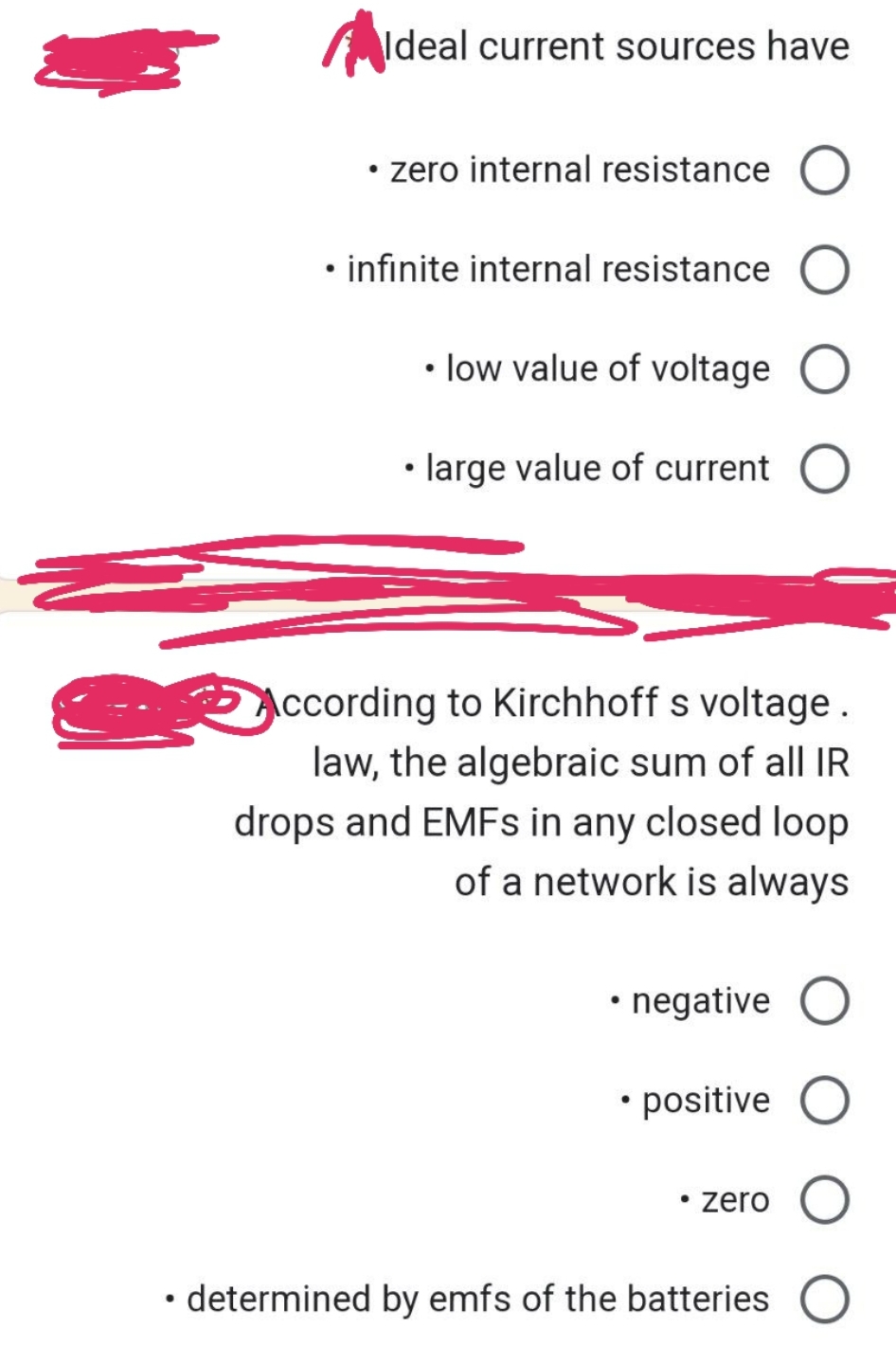Ideal current sources have
• zero internal resistance
• infinite internal resistance O
• low value of voltage O
• large value of current O
According to Kirchhoff s voltage.
law, the algebraic sum of all IR
drops and EMFs in any closed loop
of a network is always
• negative O
• positive
O
• determined by emfs of the batteries O
●
• zero