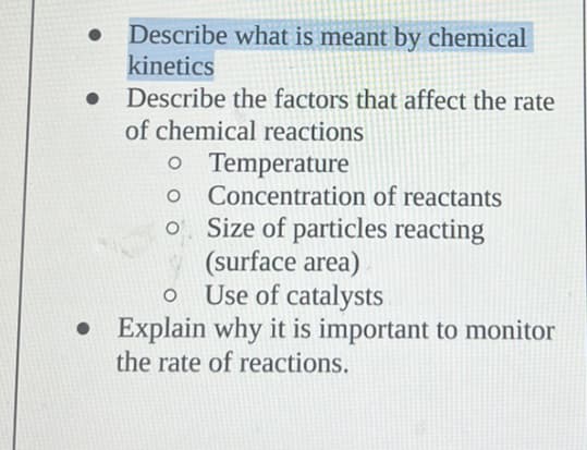 ●
Describe what is meant by chemical
kinetics
Describe the factors that affect the rate
of chemical reactions
o Temperature
O
Concentration of reactants
Size of particles reacting
(surface area)
Use of catalysts
O
●
• Explain why it is important to monitor
the rate of reactions.
