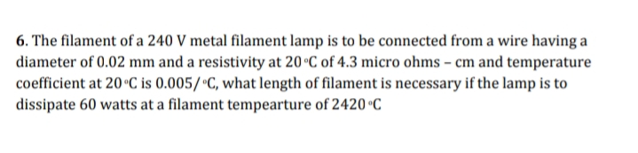 6. The filament of a 240 V metal filament lamp is to be connected from a wire having a
diameter of 0.02 mm and a resistivity at 20 °C of 4.3 micro ohms – cm and temperature
coefficient at 20 °C is 0.005/•C, what length of filament is necessary if the lamp is to
dissipate 60 watts at a filament tempearture of 2420 °C
