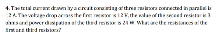 4. The total current drawn by a circuit consisting of three resistors connected in parallel is
12 A. The voltage drop across the first resistor is 12 V, the value of the second resistor is 3
ohms and power dissipation of the third resistor is 24 W. What are the resistances of the
first and third resistors?
