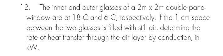 12.
The inner and outer glasses of a 2m x 2m double
window are at 18 C and 6 C, respectively. If the 1 cm spac
between the two glasses is filled with still air, determine the
rate of heat transfer through the air layer by conduction, in
pane
kW.
