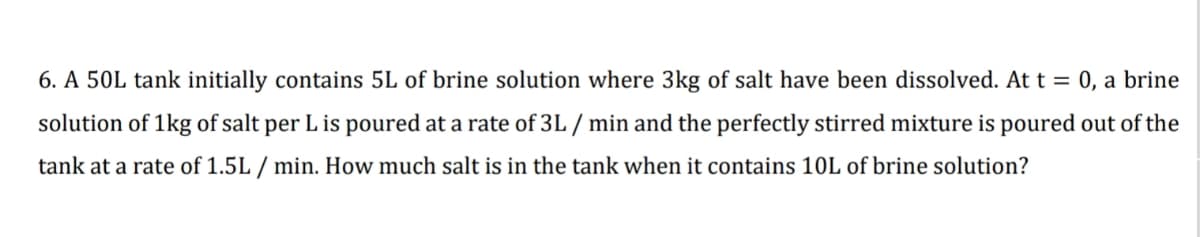 6. A 50L tank initially contains 5L of brine solution where 3kg of salt have been dissolved. At t = 0, a brine
solution of 1kg of salt per L is poured at a rate of 3L / min and the perfectly stirred mixture is poured out of the
tank at a rate of 1.5L / min. How much salt is in the tank when it contains 10L of brine solution?
