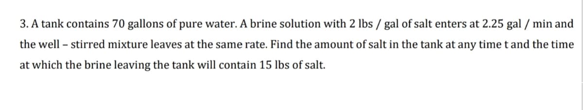 3. A tank contains 70 gallons of pure water. A brine solution with 2 lbs / gal of salt enters at 2.25 gal / min and
the well – stirred mixture leaves at the same rate. Find the amount of salt in the tank at any time t and the time
at which the brine leaving the tank will contain 15 lbs of salt.

