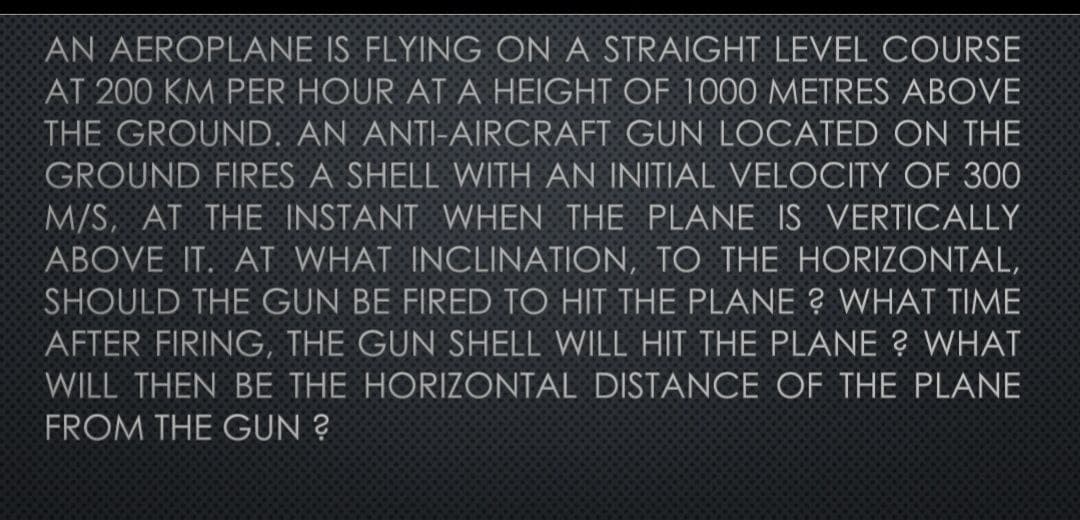 AN AEROPLANE IS FLYING ON A STRAIGHT LEVEL COURSE
AT 200 KM PER HOUR AT A HEIGHT OF 1000 METRES ABOVE
THE GROUND. AN ANTI-AIRCRAFT GUN LOCATED ON THE
GROUND FIRES A SHELL WITH AN INITIAL VELOCITY OF 300
M/S, AT THE INSTANT WHEN THE PLANE IS VERTICALLY
ABOVE IT. AT WHAT INCLINATION, TO THE HORIZONTAL,
SHOULD THE GUN BE FIRED TO HIT THE PLANE ? WHAT TIME
AFTER FIRING, THE GUN SHELL WILL HIT THE PLANE ? WHAT
WILL THEN BE THE HORIZONTAL DISTANCE OF THE PLANE
FROM THE GUN ?
