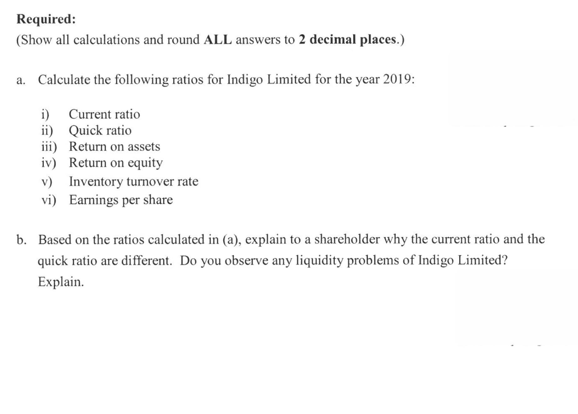 a. Calculate the following ratios for Indigo Limited for the year 2019:
Current ratio
i)
ii) Quick ratio
iii) Return on assets
iv) Return on equity
v) Inventory turnover rate
vi) Earnings per share
b. Based on the ratios calculated in (a), explain to a shareholder why the current ratio and the
quick ratio are different. Do you observe any liquidity problems of Indigo Limited?
Explain.

