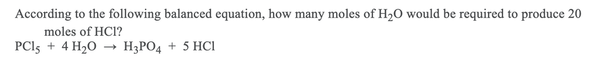 According to the following balanced equation, how many moles of H20 would be required to produce 20
moles of HCl1?
PCl5 + 4 H20
НЭРОД + 5 НСІ
