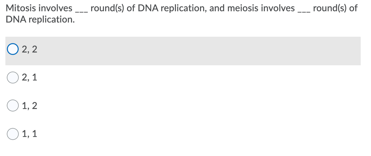 Mitosis involves _ round(s) of DNA replication, and meiosis involves _ round(s) of
DNA replication.
O 2, 2
2, 1
O 1, 2
1, 1
