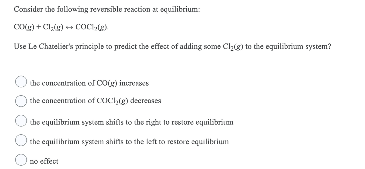 Consider the following reversible reaction at equilibrium:
CO(g) + Cl2(g)
COCI,(g).
Use Le Chatelier's principle to predict the effect of adding some Cl2(g) to the equilibrium system?
the concentration of CO(g) increases
the concentration of COC12(g) decreases
the equilibrium system shifts to the right to restore equilibrium
the equilibrium system shifts to the left to restore equilibrium
no effect
