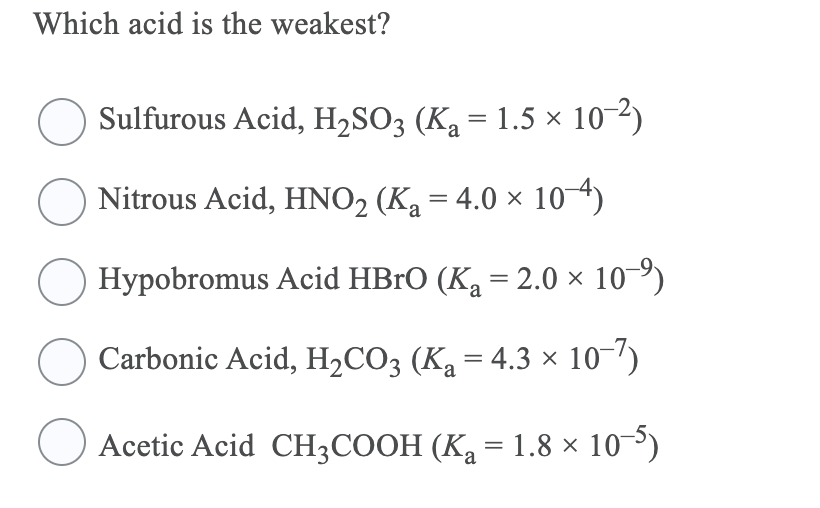 Which acid is the weakest?
Sulfurous Acid, H2SO3 (Ka = 1.5 × 10-2)
Nitrous Acid, HNO2 (Ka = 4.0 × 10 4)
Hypobromus Acid HBrO (Ka = 2.0 × 10-º)
Carbonic Acid, H2CO3 (Ka = 4.3 × 10-')
Acetic Acid CH3COOH (Ka = 1.8 × 10-³)
