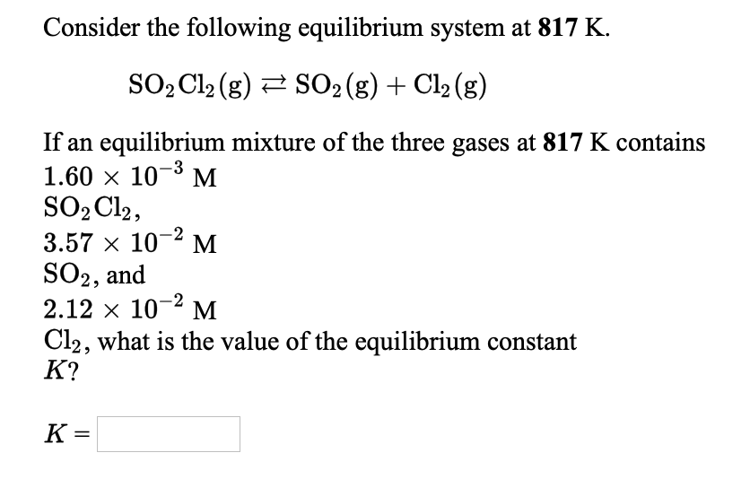 Consider the following equilibrium system at 817 K.
SO2 Cl2 (g) 2 SO2(g) + Cl2 (g)
If an equilibrium mixture of the three gases at 817 K contains
1.60 x 10-3 M
SO2 Cl2,
3.57 x 10-2
SO2, and
2.12 x 10-2 M
Cl2, what is the value of the equilibrium constant
К?
M
K =
