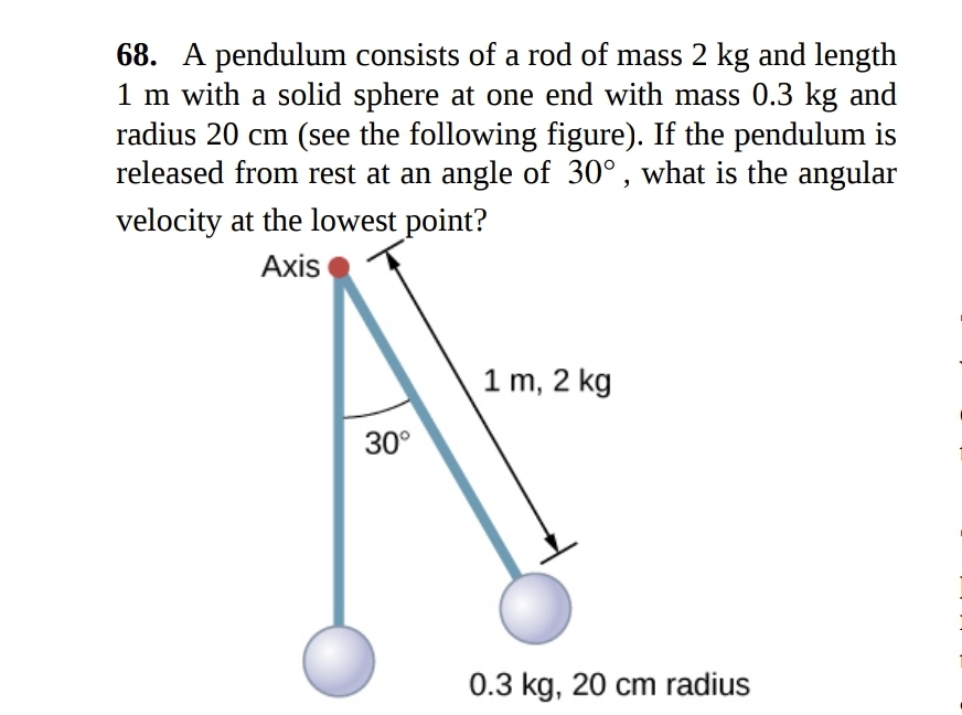 68. A pendulum consists of a rod of mass 2 kg and length
1 m with a solid sphere at one end with mass 0.3 kg and
radius 20 cm (see the following figure). If the pendulum is
released from rest at an angle of 30°, what is the angular
velocity at the lowest point?
Axis
1 m, 2 kg
30°
0.3 kg, 20 cm radius
