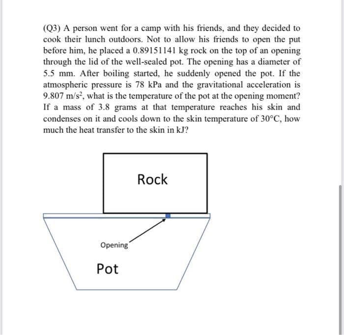 (Q3) A person went for a camp with his friends, and they decided to
cook their lunch outdoors. Not to allow his friends to open the put
before him, he placed a 0.89151141 kg rock on the top of an opening
through the lid of the well-sealed pot. The opening has a diameter of
5.5 mm. After boiling started, he suddenly opened the pot. If the
atmospheric pressure is 78 kPa and the gravitational acceleration is
9.807 m/s, what is the temperature of the pot at the opening moment?
If a mass of 3.8 grams at that temperature reaches his skin and
condenses on it and cools down to the skin temperature of 30°C, how
much the heat transfer to the skin in kJ?
Rock
Opening
Pot
