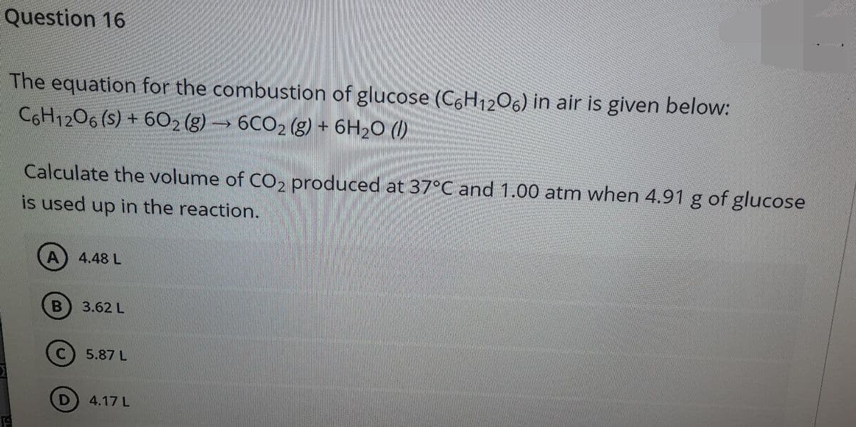 Question 16
The equation for the combustion of glucose (C6H1206) in air is given below:
C6H1206 (S) + 602 (g) → 6CO2 (g) + 6H20 (1)
Calculate the volume of CO2 produced at 37°C and 1.00 atm when 4.91 g of glucose
is used up in the reaction.
4.48 L
3.62 L
5.87 L
4.17 L
