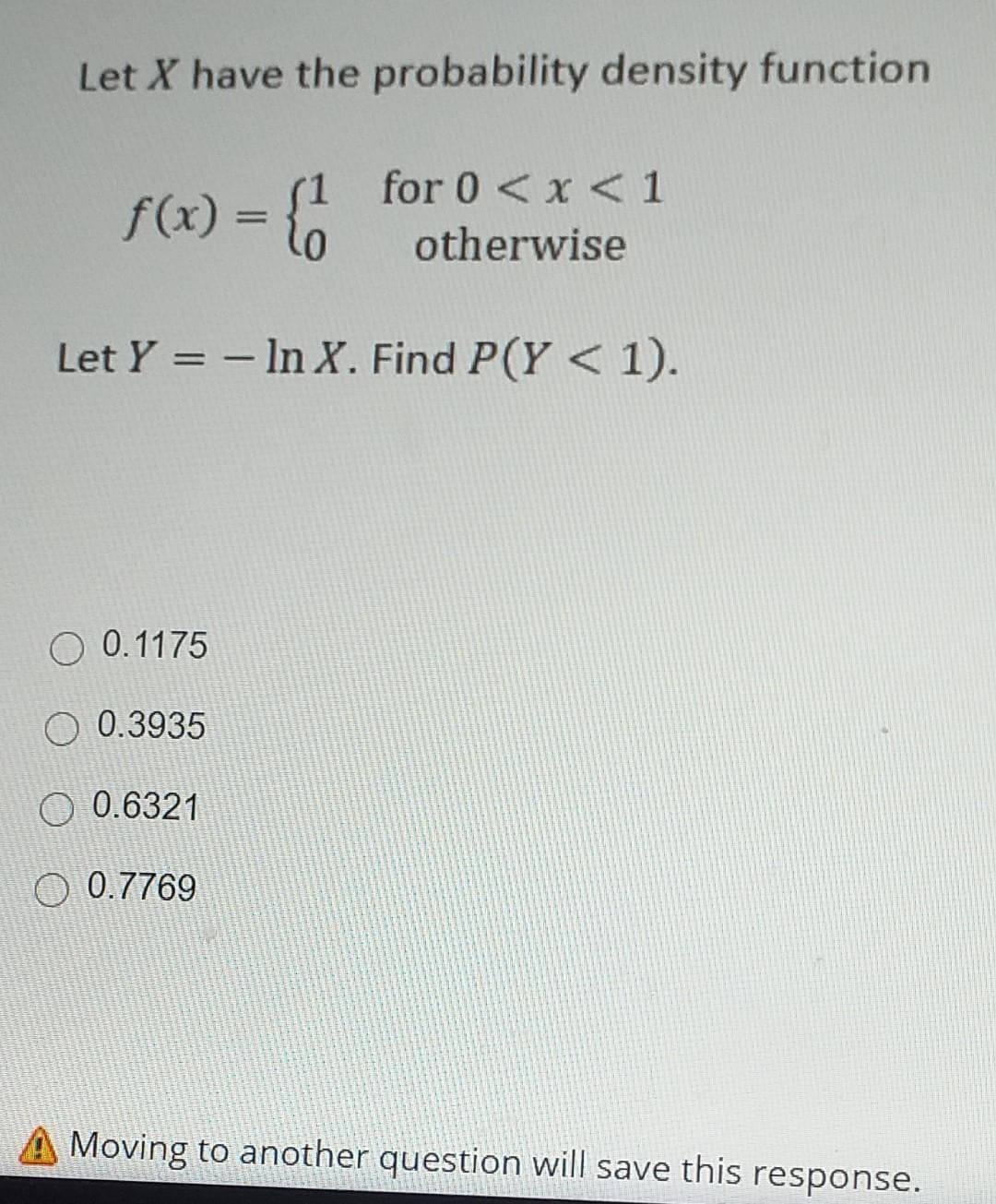 Let X have the probability density function
(1 for 0 < x < 1
f(x) = lo
%3D
otherwise
Let Y = - In X. Find P(Y < 1).
O 0.1175
O 0.3935
O 0.6321
O 0.7769
Moving to another question will save this response.
