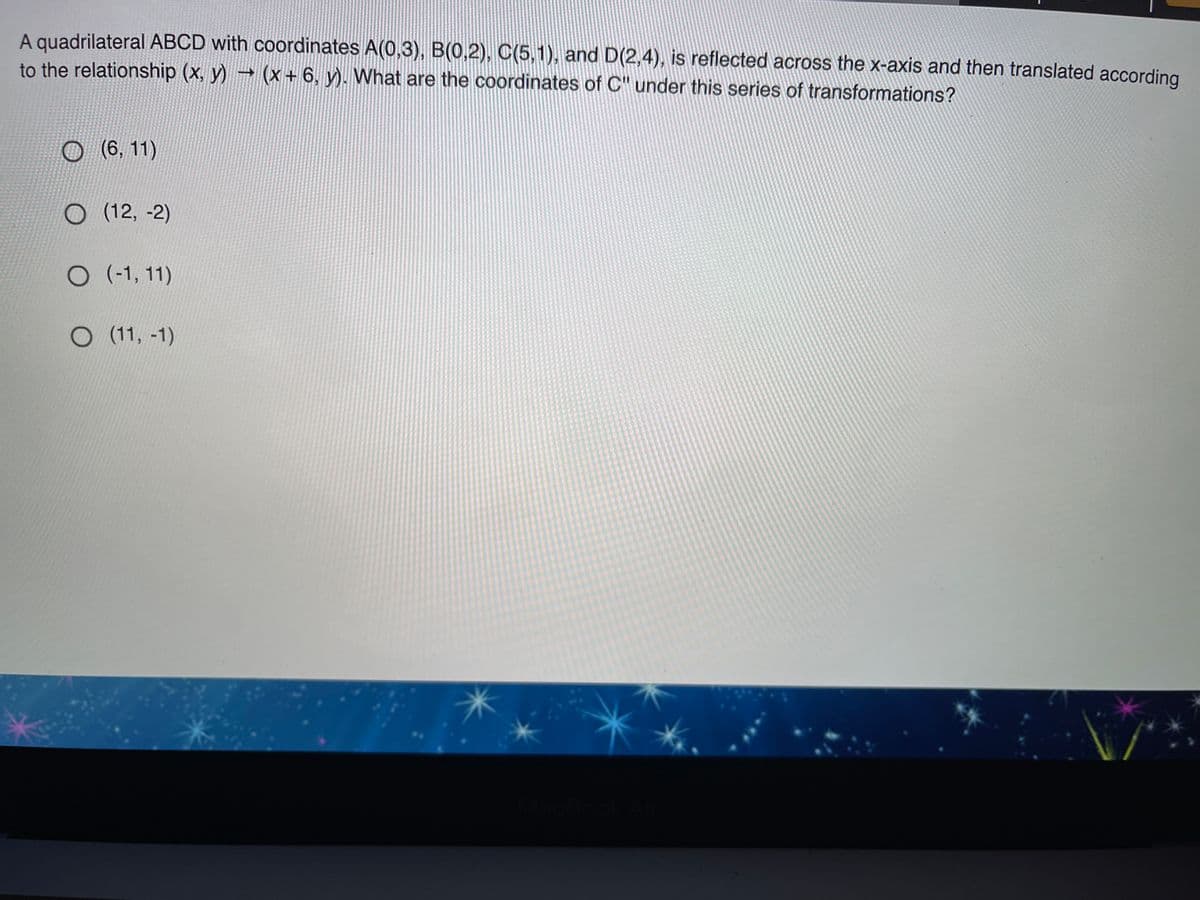A quadrilateral ABCD with coordinates A(0,3), B(0,2), C(5,1), and D(2,4), is reflected across the x-axis and then translated according
to the relationship (x, y) → (x+ 6, y). What are the coordinates of C" under this series of transformations?
O(6, 11)
O (12, -2)
O (-1, 11
O (11, -1)
