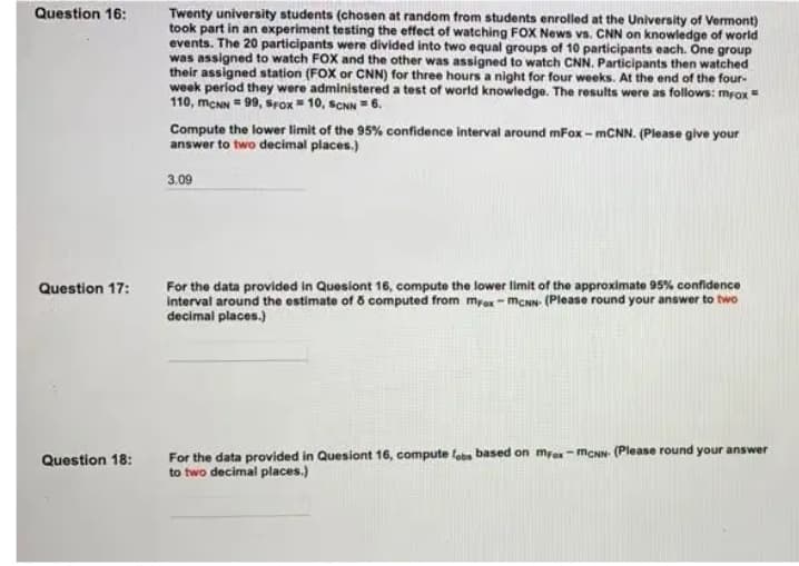 Question 16:
Twenty university students (chosen at random from students enrolled at the University of Vermont)
took part in an experiment testing the effect of watching FOX News vs. CNN on knowledge of world
events. The 20 participants were divided into two equal groups of 10 participants each. One group
was assigned to watch FOX and the other was assigned to watch CNN. Participants then watched
their assigned station (FOX or CNN) for three hours a night for four weeks. At the end of the four-
week period they were administered a test of world knowledge. The results were as follows: mrox =
110, meNN = 99, srox = 10, SCNN = 6.
Compute the lower limit of the 95% confidence interval around mFox - MCNN. (Please give your
answer to two decimal places.)
3.09
For the data provided in Quesiont 16, compute the lower limit of the approximate 95% confidence
interval around the estimate of ő computed from mrox- mcNN (Please round your answer to two
decimal places.)
Question 17:
For the data provided in Quesiont 16, compute fobe based on mrox- MCNN- (Please round your answer
to two decimal places.)
Question 18:
