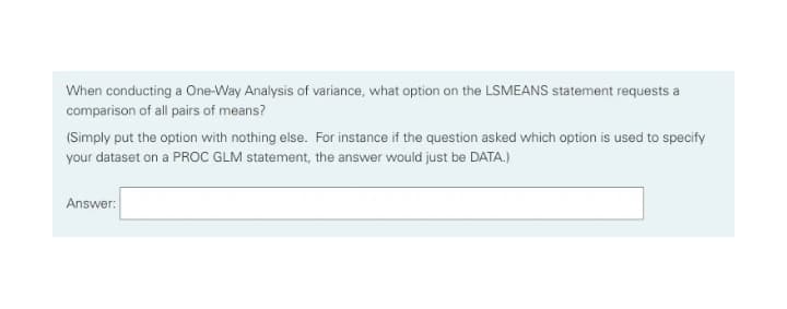 When conducting a One-Way Analysis of variance, what option on the LSMEANS statement requests a
comparison of all pairs of means?
(Simply put the option with nothing else. For instance if the question asked which option is used to specify
your dataset on a PROC GLM statement, the answer would just be DATA.)
Answer:
