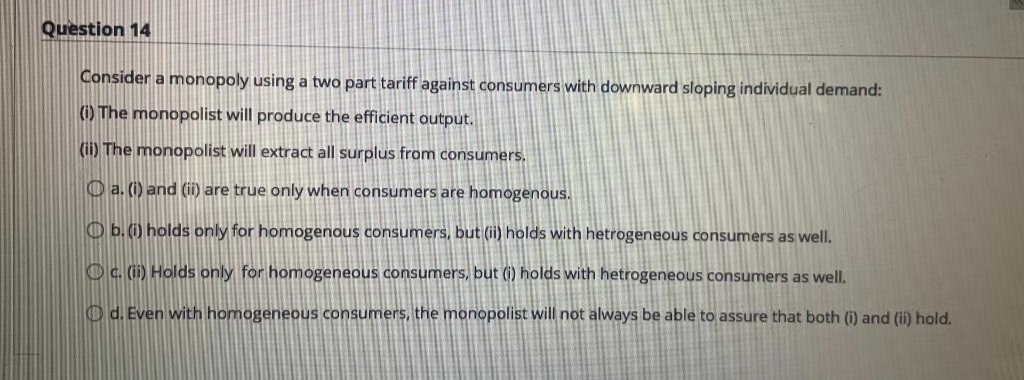 Question 14
Consider a monopoly using a two part tariff against consumers with downward sloping individual demand:
(i) The monopolist will produce the efficient output.
(ii) The monopolist will extract all surplus from consumers.
a. (i) and (ii) are true only when consumers are homogenous.
b. (i) holds only for homogenous consumers, but (ii) holds with hetrogeneous consumers as well.
c. (ii) Holds only for homogeneous consumers, but (i) holds with hetrogeneous consumers as well.
Od. Even with homogeneous consumers, the monopolist will not always be able to assure that both (i) and (ii) hold.