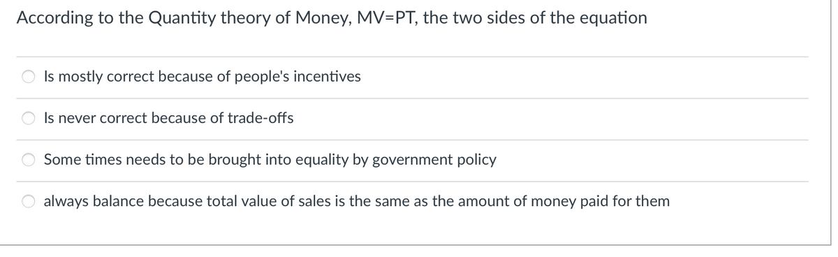 According to the Quantity theory of Money, MV=PT, the two sides of the equation
Is mostly correct because of people's incentives
Is never correct because of trade-offs
Some times needs to be brought into equality by government policy
always balance because total value of sales is the same as the amount of money paid for them
O