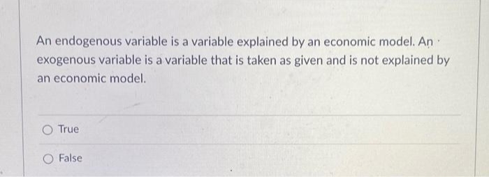 An endogenous variable is a variable explained by an economic model. An
exogenous variable is a variable that is taken as given and is not explained by
an economic model.
True
O False