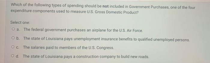 Which of the following types of spending should be not included in Government Purchases, one of the four
expenditure components used to measure U.S. Gross Domestic Product?
Select one:
O a. The federal government purchases an airplane for the U.S. Air Force.
O b. The state of Louisiana pays unemployment insurance benefits to qualified unemployed persons.
O c. The salaries paid to members of the U.S. Congress.
Od. The state of Louisiana pays a construction company to build new roads.