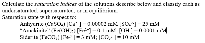 Calculate the saturation indices of the solutions describe below and classify each as
undersaturated, supersaturated, or in equilibrium.
Saturation state with respect to:
Anhydrite (CaSO4) [Ca²*] = 0.00002 mM [SO42-] = 25 mM
"Amakinite" (Fe(OH)2) [Fe2+] = 0.1 mM; [OH-]= 0.0001 mM
Siderite (FeCO;) [Fe2+] = 3 mM; [CO32-] = 10 mM
