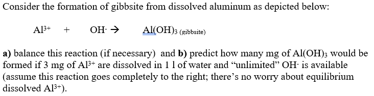 Consider the formation of gibbsite from dissolved aluminum as depicted below:
Al3+
OH- →
Al(OH); (gibbsite)
a) balance this reaction (if necessary) and b) predict how many mg of Al(OH)3 would be
formed if 3 mg of Al3+ are dissolved in 1 1 of water and “unlimited" OH- is available
(assume this reaction goes completely to the right; there's no worry about equilibrium
dissolved Al3+).
