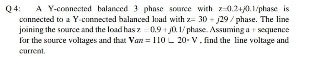 A Y-connected balanced 3 phase source with z=0.2+j0.1/phase is
connected to a Y-connected balanced load with z= 30 + j29 / phase. The line
joining the source and the load has z = 0.9 + j0.1/ phase. Assuming a + sequence
for the source voltages and that Van = 110L 20 V, find the line voltage and
Q 4:
%3D
current.
