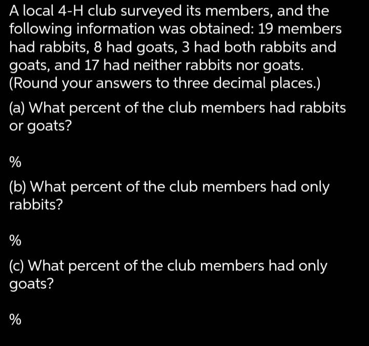 A local 4-H club surveyed its members, and the
following information was obtained: 19 members
had rabbits, 8 had goats, 3 had both rabbits and
goats, and 17 had neither rabbits nor goats.
(Round your answers to three decimal places.)
(a) What percent of the club members had rabbits
or goats?
%
(b) What percent of the club members had only
rabbits?
%
(c) What percent of the club members had only
goats?
%
