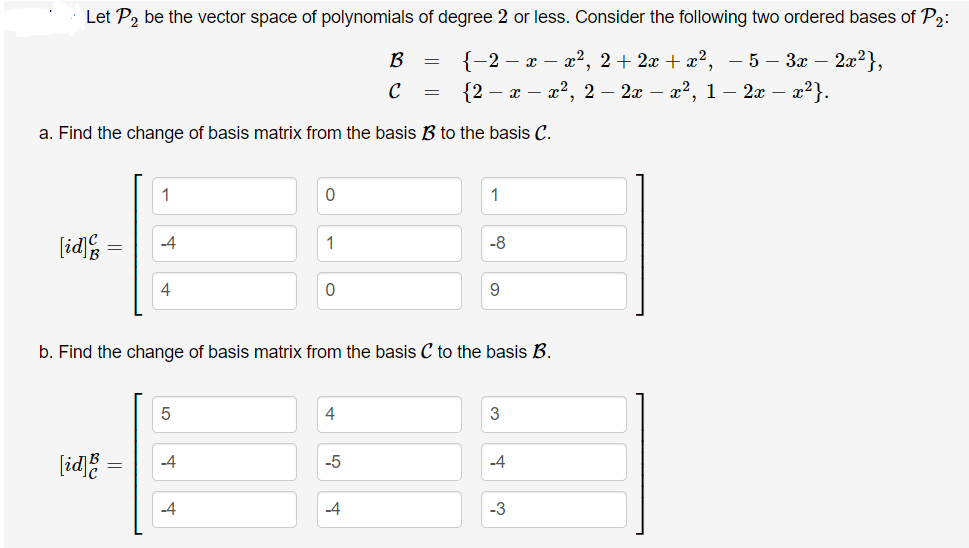 Let P, be the vector space of polynomials of degree 2 or less. Consider the following two ordered bases of P2:
{-2 — х — 2?, 2+ 2х + z?, —5 — За — 2?},
{2 – x – x2, 2 – 2x – x2, 1 – 2x – x2}.
B
C
a. Find the change of basis matrix from the basis B to the basis C.
1
1
[id
-4
1
-8
4
9
b. Find the change of basis matrix from the basis C to the basis B.
4
(id =
-5
-4
-4
-4
-3
