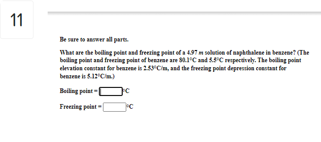 11
Be sure to answer all parts.
What are the boiling point and freezing point of a 4.97 m solution of naphthalene in benzene? (The
boiling point and freezing point of benzene are 80.1°C and 5.5°C respectively. The boiling point
elevation constant for benzene is 2.53°C/m, and the freezing point depression constant for
benzene is 5.12°C/m.)
Boiling point
Freezing point = |
