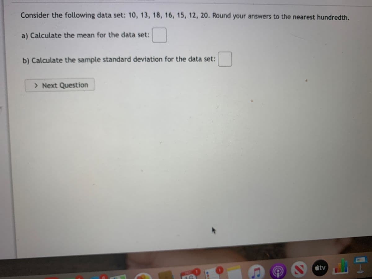 Consider the following data set: 10, 13, 18, 16, 15, 12, 20. Round your answers to the nearest hundredth.
a) Calculate the mean for the data set:
b) Calculate the sample standard deviation for the data set:
> Next Question
tv
